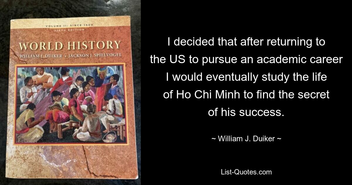 I decided that after returning to the US to pursue an academic career I would eventually study the life of Ho Chi Minh to find the secret of his success. — © William J. Duiker