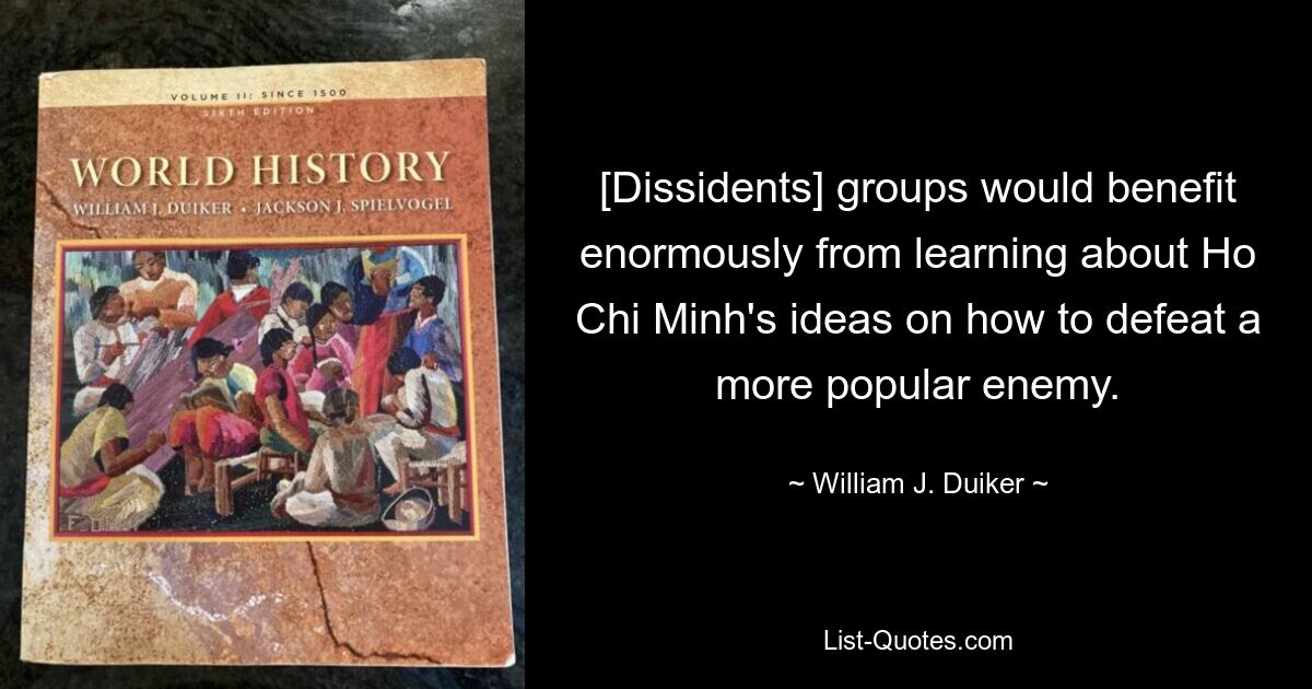 [Dissidents] groups would benefit enormously from learning about Ho Chi Minh's ideas on how to defeat a more popular enemy. — © William J. Duiker