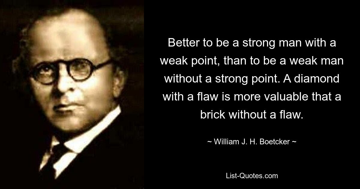 Better to be a strong man with a weak point, than to be a weak man without a strong point. A diamond with a flaw is more valuable that a brick without a flaw. — © William J. H. Boetcker