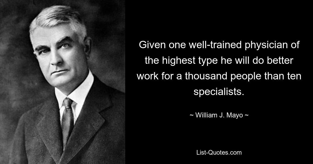 Given one well-trained physician of the highest type he will do better work for a thousand people than ten specialists. — © William J. Mayo