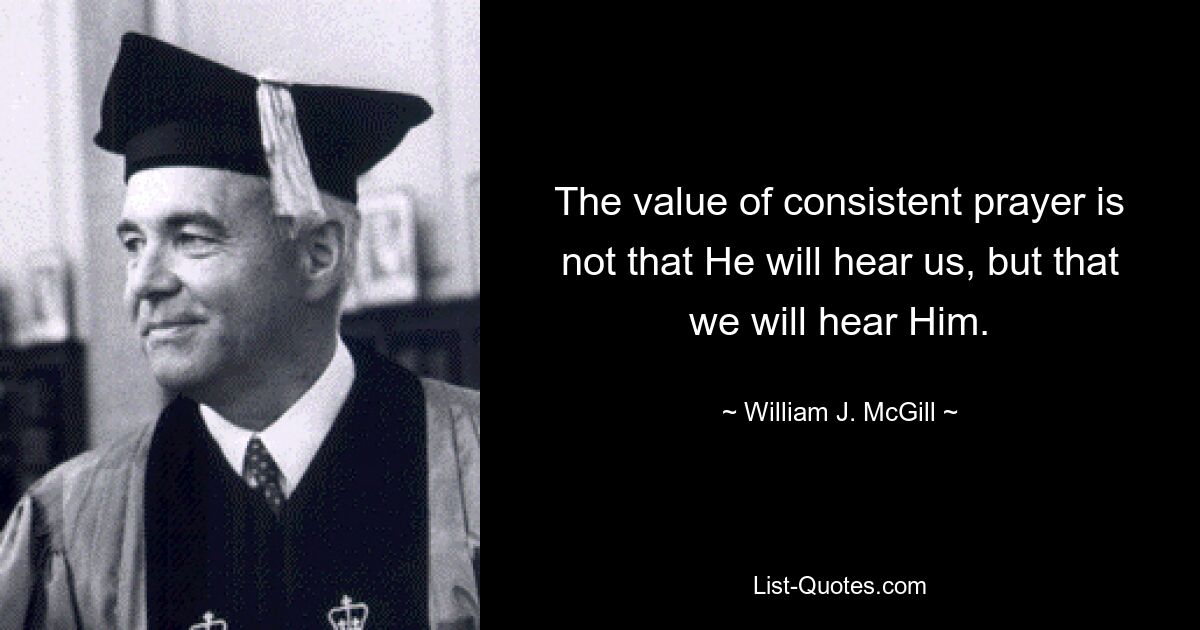 The value of consistent prayer is not that He will hear us, but that we will hear Him. — © William J. McGill