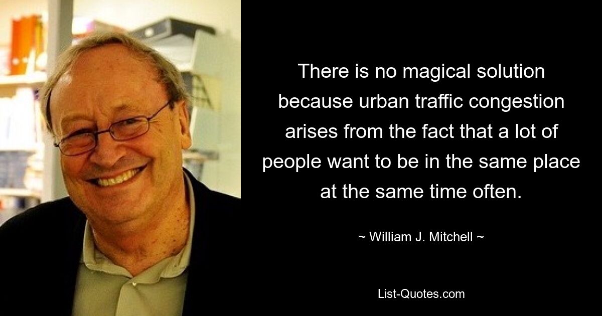 There is no magical solution because urban traffic congestion arises from the fact that a lot of people want to be in the same place at the same time often. — © William J. Mitchell