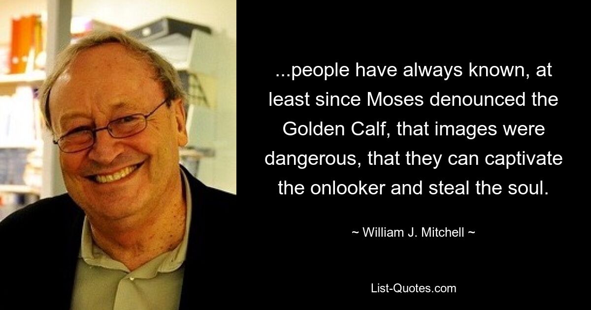 ...people have always known, at least since Moses denounced the Golden Calf, that images were dangerous, that they can captivate the onlooker and steal the soul. — © William J. Mitchell