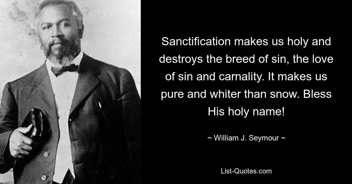 Sanctification makes us holy and destroys the breed of sin, the love of sin and carnality. It makes us pure and whiter than snow. Bless His holy name! — © William J. Seymour