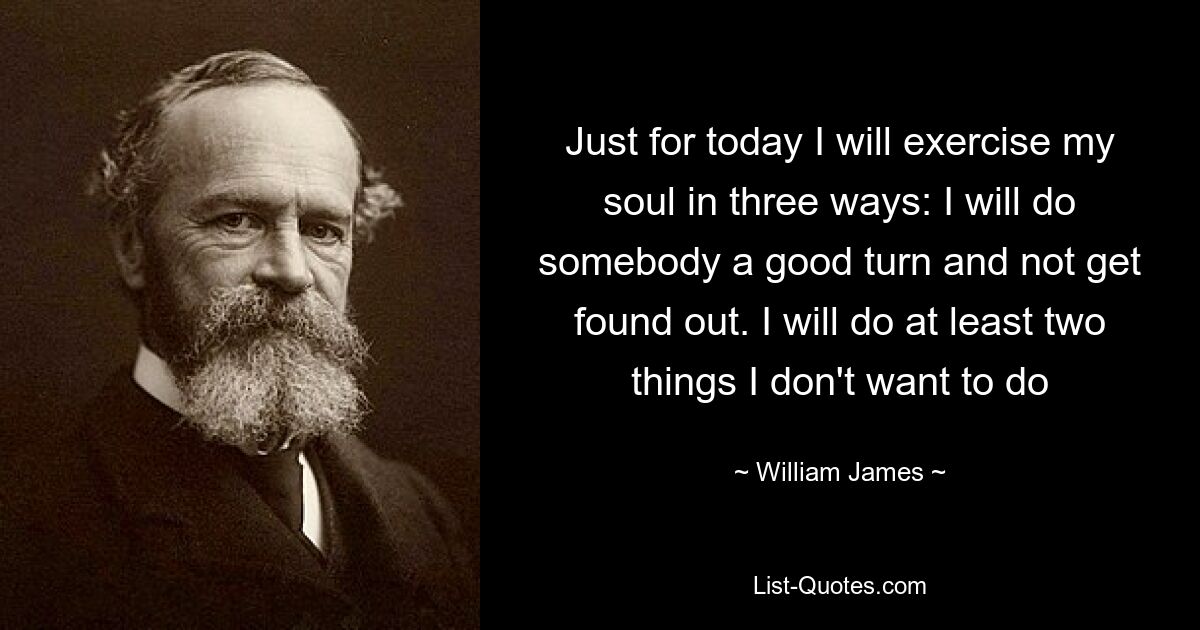 Just for today I will exercise my soul in three ways: I will do somebody a good turn and not get found out. I will do at least two things I don't want to do — © William James