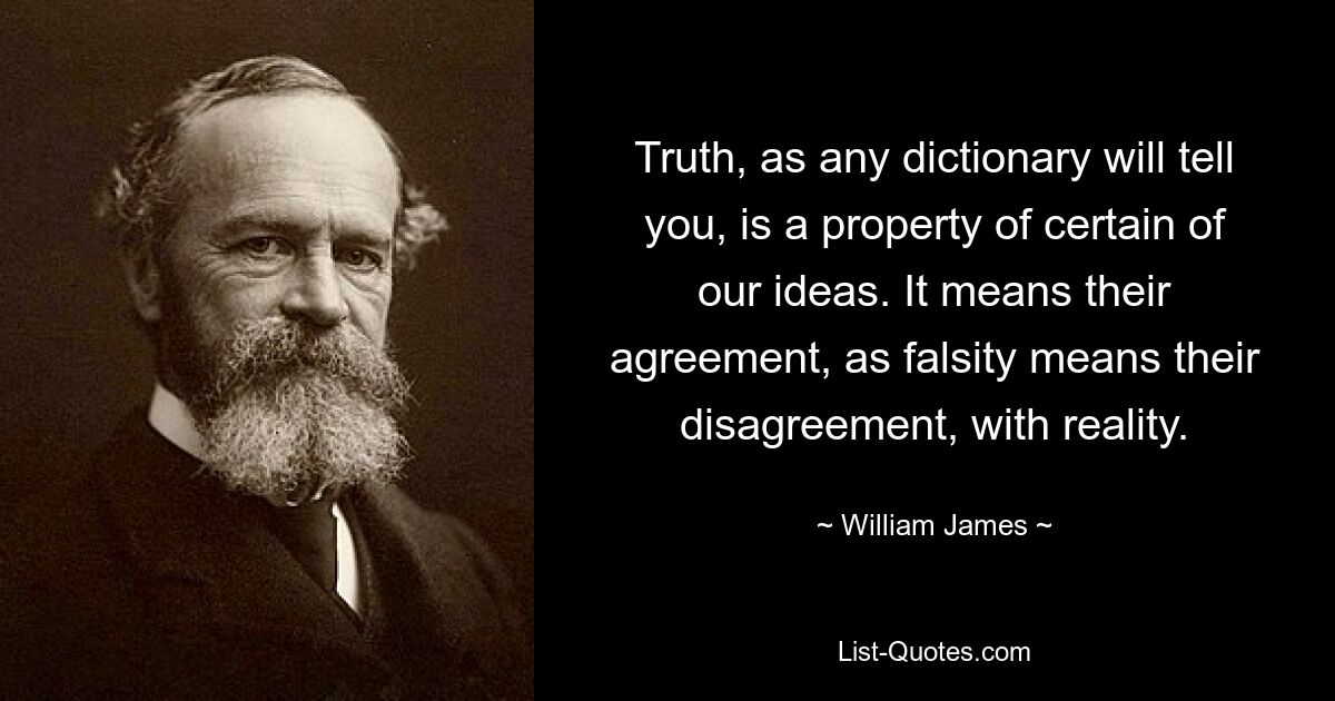 Truth, as any dictionary will tell you, is a property of certain of our ideas. It means their agreement, as falsity means their disagreement, with reality. — © William James