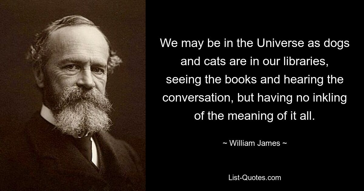 We may be in the Universe as dogs and cats are in our libraries, seeing the books and hearing the conversation, but having no inkling of the meaning of it all. — © William James