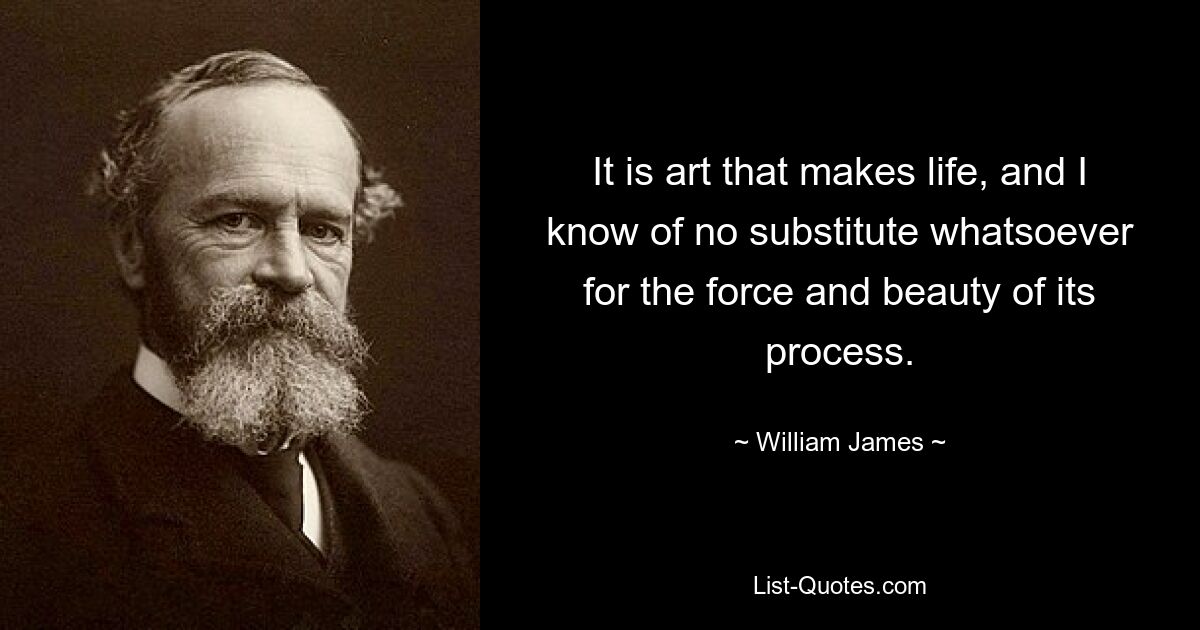 It is art that makes life, and I know of no substitute whatsoever for the force and beauty of its process. — © William James