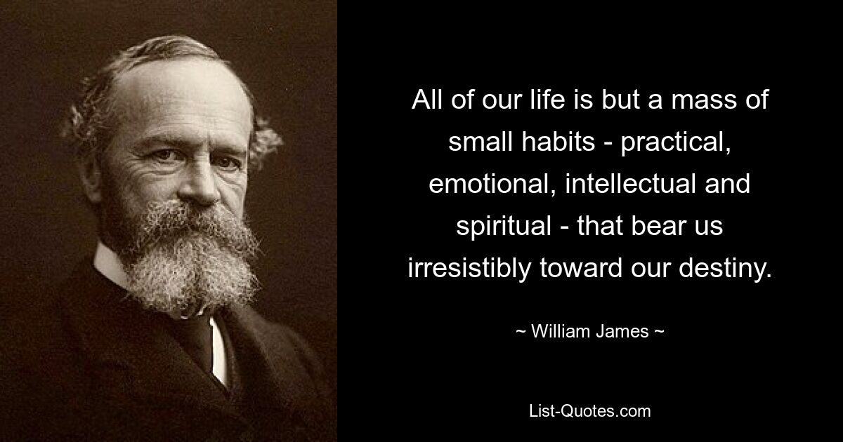 All of our life is but a mass of small habits - practical, emotional, intellectual and spiritual - that bear us irresistibly toward our destiny. — © William James