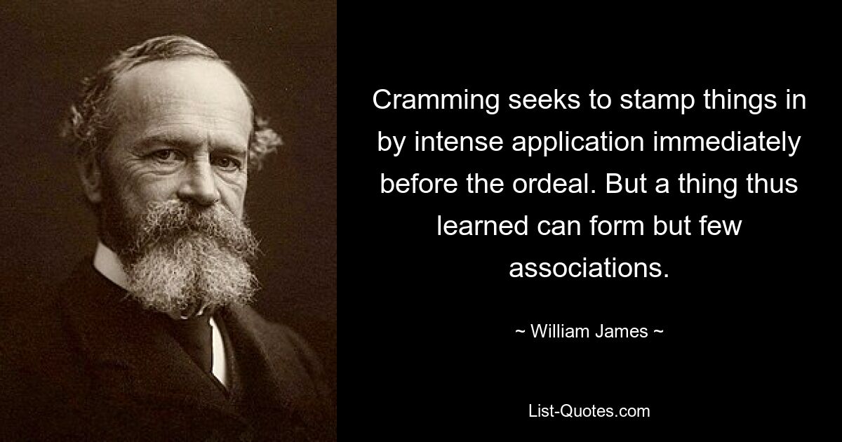 Cramming seeks to stamp things in by intense application immediately before the ordeal. But a thing thus learned can form but few associations. — © William James