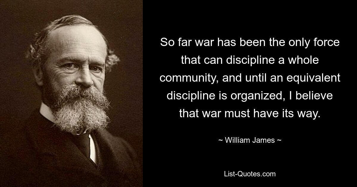 So far war has been the only force that can discipline a whole community, and until an equivalent discipline is organized, I believe that war must have its way. — © William James