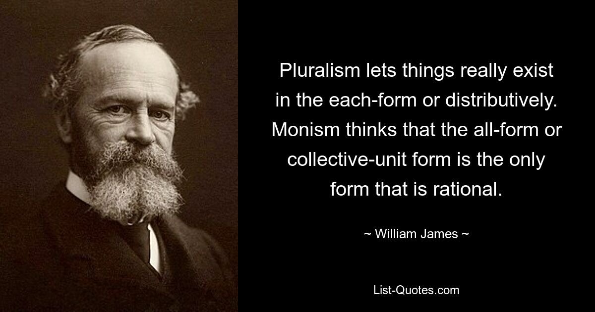 Pluralism lets things really exist in the each-form or distributively. Monism thinks that the all-form or collective-unit form is the only form that is rational. — © William James