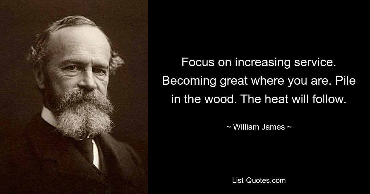 Focus on increasing service. Becoming great where you are. Pile in the wood. The heat will follow. — © William James