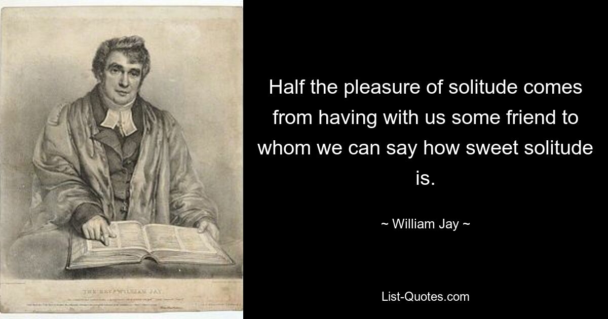 Half the pleasure of solitude comes from having with us some friend to whom we can say how sweet solitude is. — © William Jay