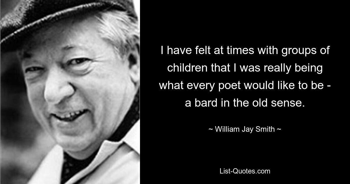 I have felt at times with groups of children that I was really being what every poet would like to be - a bard in the old sense. — © William Jay Smith