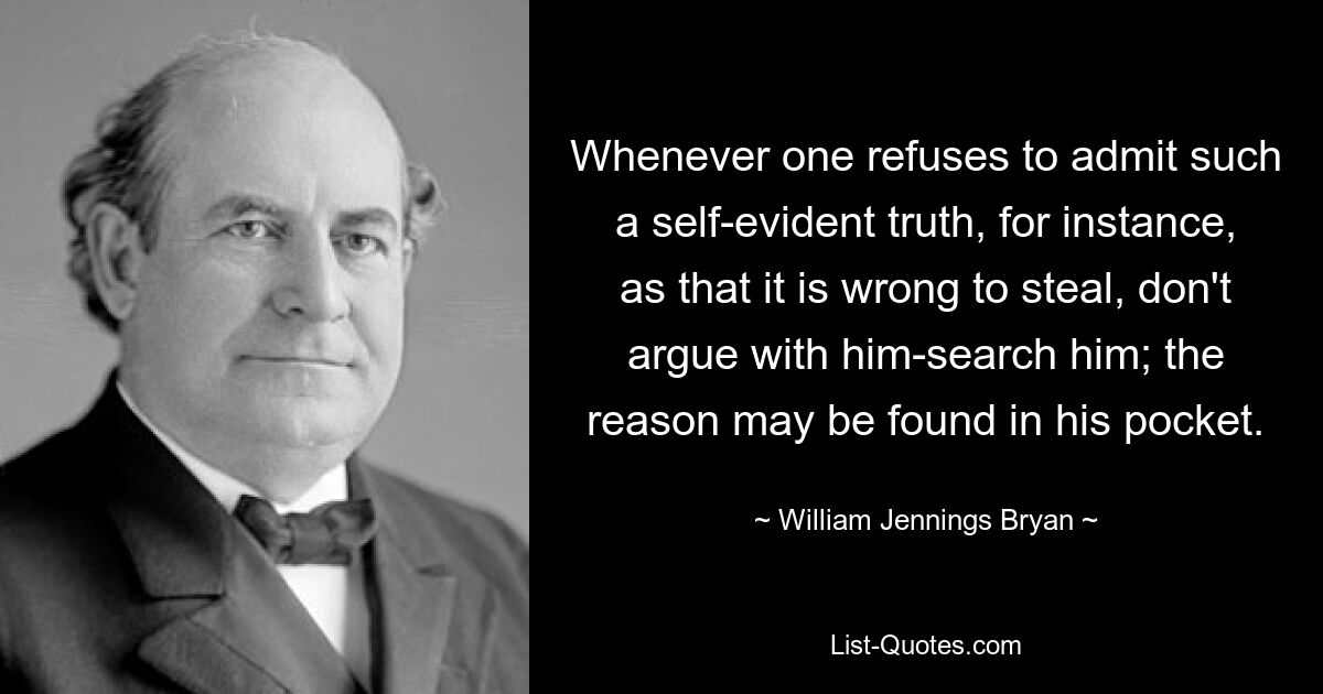 Whenever one refuses to admit such a self-evident truth, for instance, as that it is wrong to steal, don't argue with him-search him; the reason may be found in his pocket. — © William Jennings Bryan