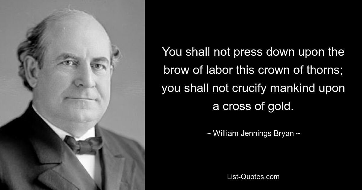 You shall not press down upon the brow of labor this crown of thorns; you shall not crucify mankind upon a cross of gold. — © William Jennings Bryan