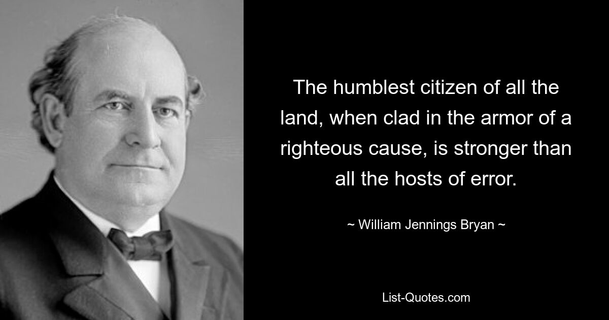 The humblest citizen of all the land, when clad in the armor of a righteous cause, is stronger than all the hosts of error. — © William Jennings Bryan