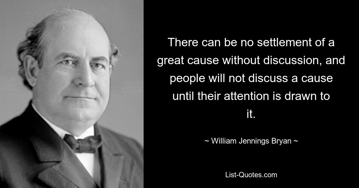 There can be no settlement of a great cause without discussion, and people will not discuss a cause until their attention is drawn to it. — © William Jennings Bryan