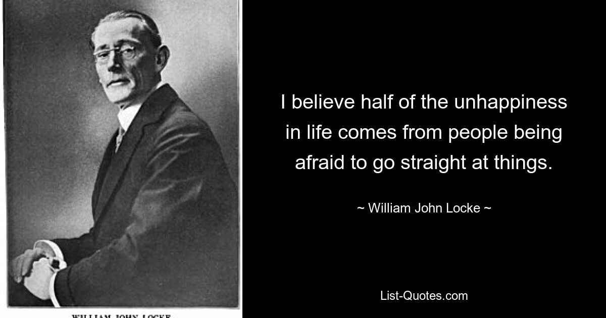 I believe half of the unhappiness in life comes from people being afraid to go straight at things. — © William John Locke