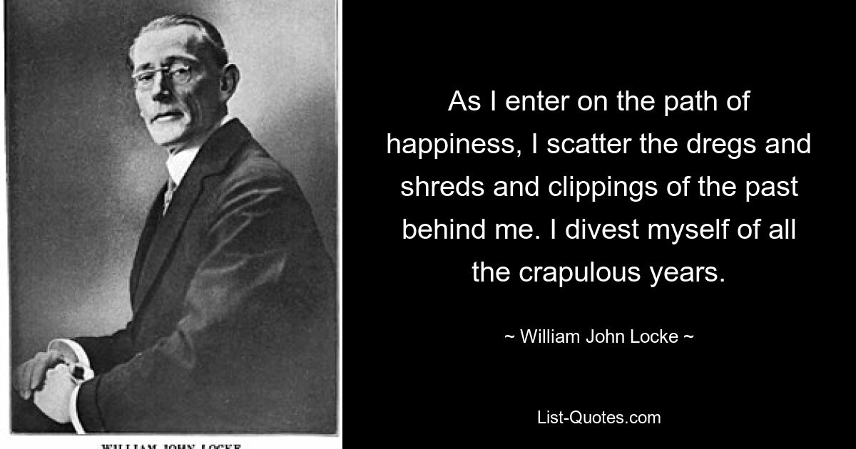 As I enter on the path of happiness, I scatter the dregs and shreds and clippings of the past behind me. I divest myself of all the crapulous years. — © William John Locke