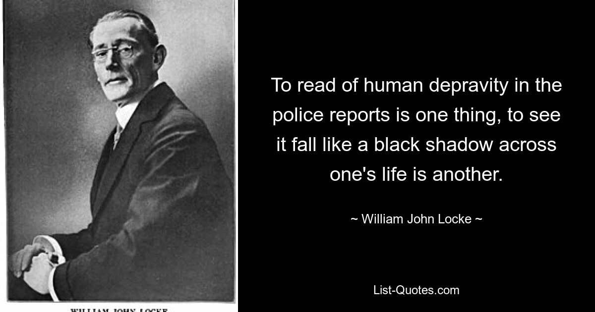 To read of human depravity in the police reports is one thing, to see it fall like a black shadow across one's life is another. — © William John Locke