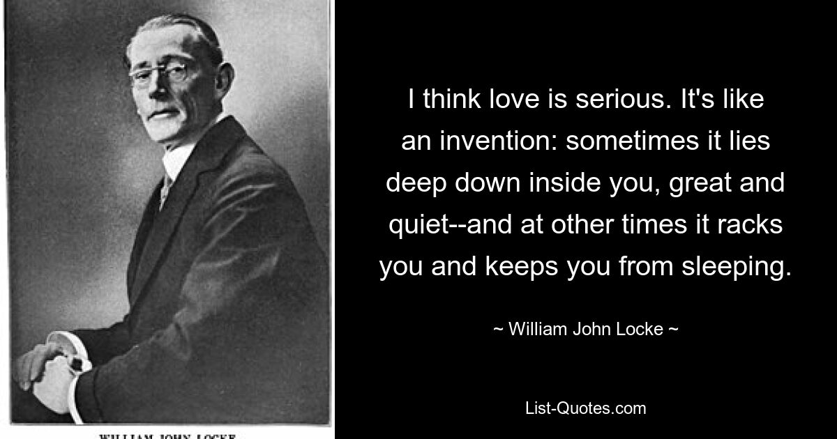 I think love is serious. It's like an invention: sometimes it lies deep down inside you, great and quiet--and at other times it racks you and keeps you from sleeping. — © William John Locke