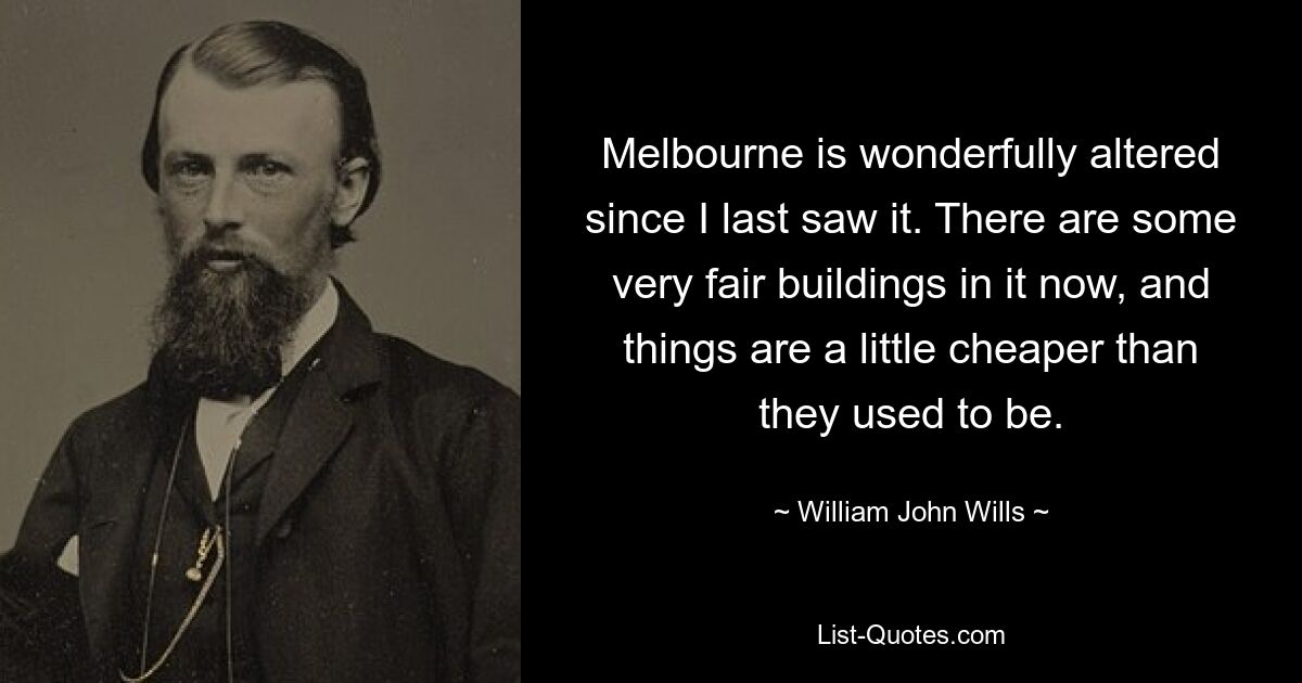 Melbourne is wonderfully altered since I last saw it. There are some very fair buildings in it now, and things are a little cheaper than they used to be. — © William John Wills