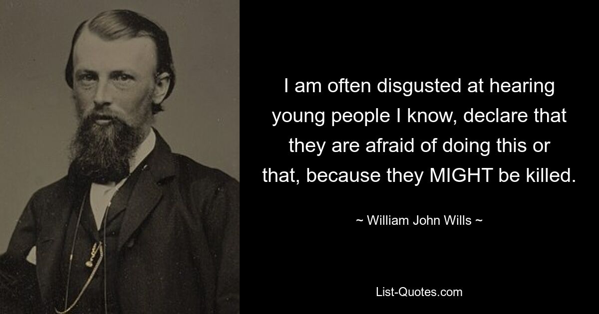 I am often disgusted at hearing young people I know, declare that they are afraid of doing this or that, because they MIGHT be killed. — © William John Wills