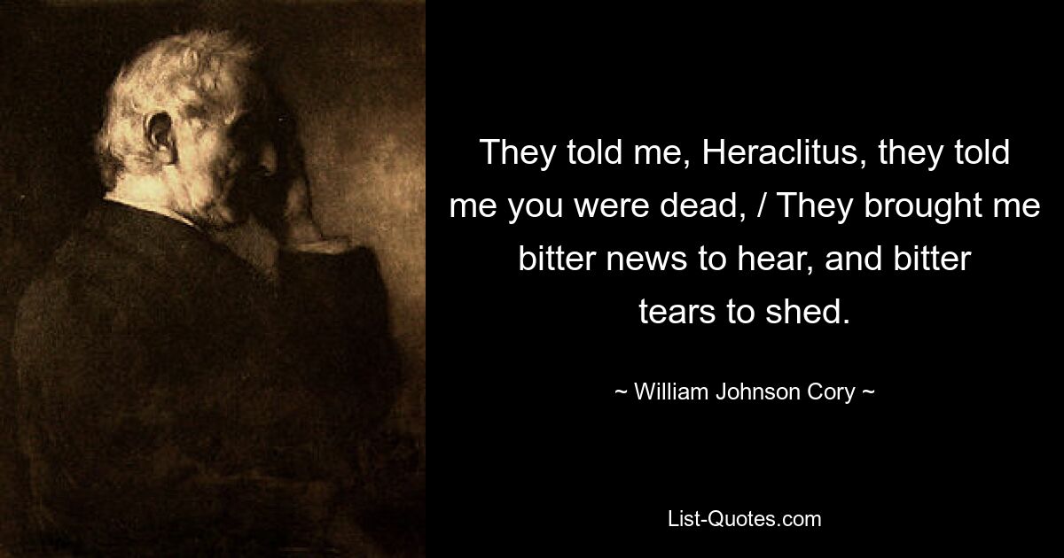 They told me, Heraclitus, they told me you were dead, / They brought me bitter news to hear, and bitter tears to shed. — © William Johnson Cory