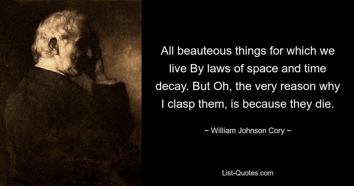 All beauteous things for which we live By laws of space and time decay. But Oh, the very reason why I clasp them, is because they die. — © William Johnson Cory