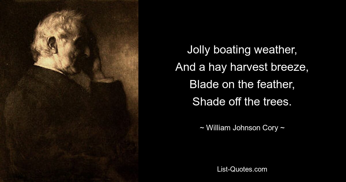 Jolly boating weather,
And a hay harvest breeze,
Blade on the feather,
Shade off the trees. — © William Johnson Cory