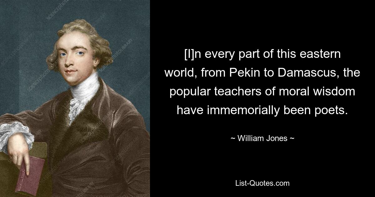 [I]n every part of this eastern world, from Pekin to Damascus, the popular teachers of moral wisdom have immemorially been poets. — © William Jones