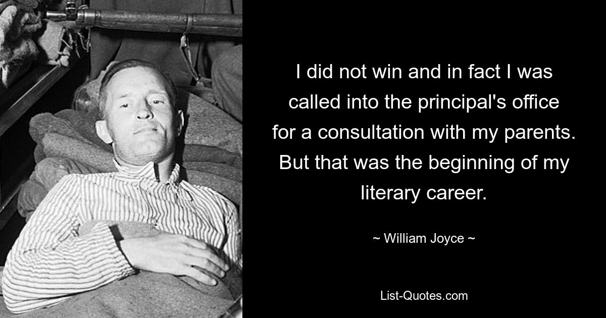 I did not win and in fact I was called into the principal's office for a consultation with my parents. But that was the beginning of my literary career. — © William Joyce