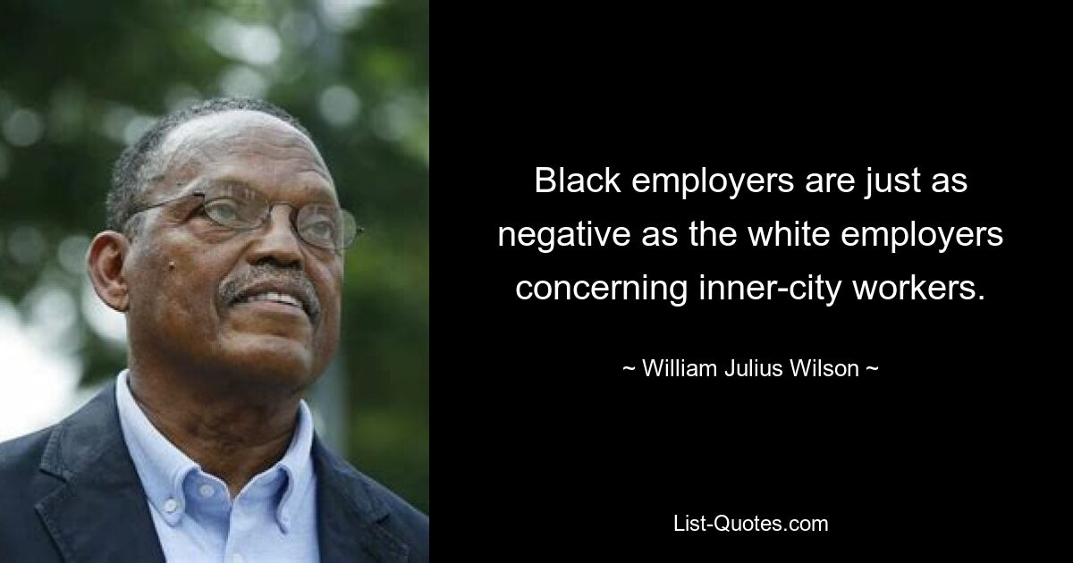 Black employers are just as negative as the white employers concerning inner-city workers. — © William Julius Wilson