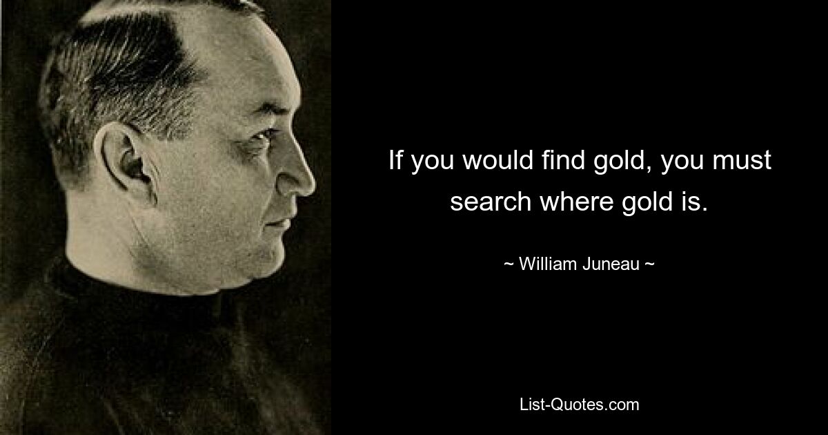 If you would find gold, you must search where gold is. — © William Juneau