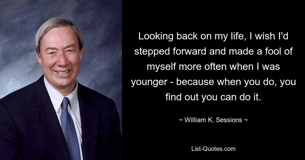 Looking back on my life, I wish I'd stepped forward and made a fool of myself more often when I was younger - because when you do, you find out you can do it. — © William K. Sessions