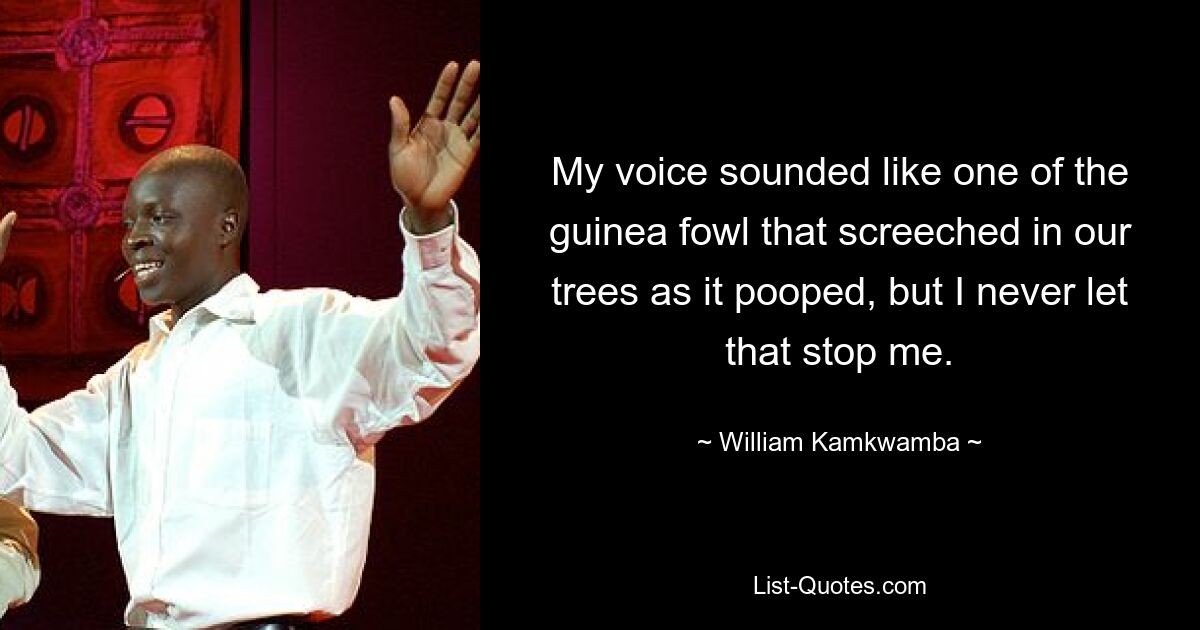 My voice sounded like one of the guinea fowl that screeched in our trees as it pooped, but I never let that stop me. — © William Kamkwamba