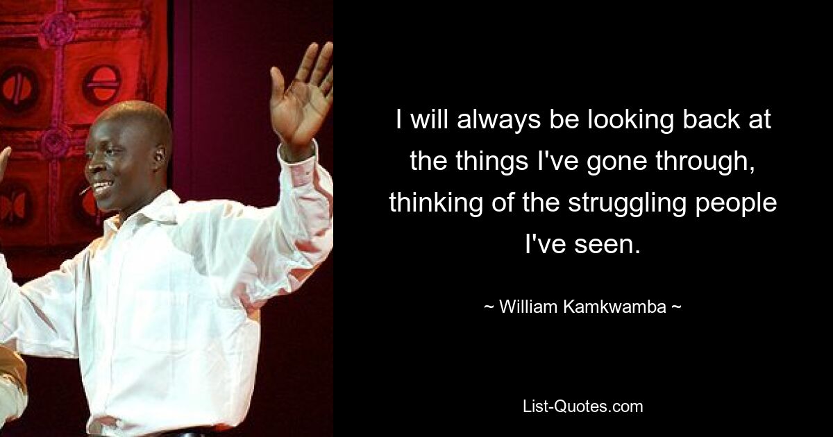 I will always be looking back at the things I've gone through, thinking of the struggling people I've seen. — © William Kamkwamba