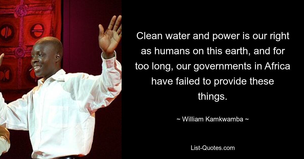 Clean water and power is our right as humans on this earth, and for too long, our governments in Africa have failed to provide these things. — © William Kamkwamba