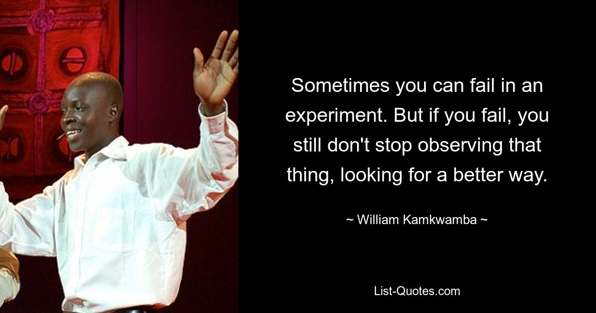 Sometimes you can fail in an experiment. But if you fail, you still don't stop observing that thing, looking for a better way. — © William Kamkwamba