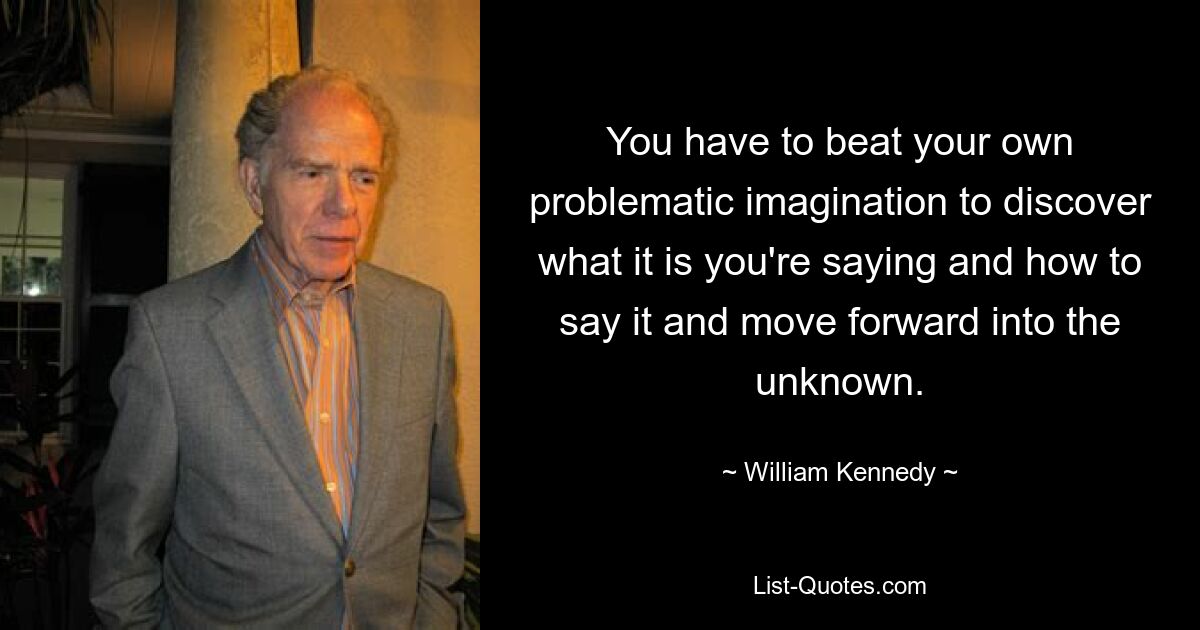 You have to beat your own problematic imagination to discover what it is you're saying and how to say it and move forward into the unknown. — © William Kennedy