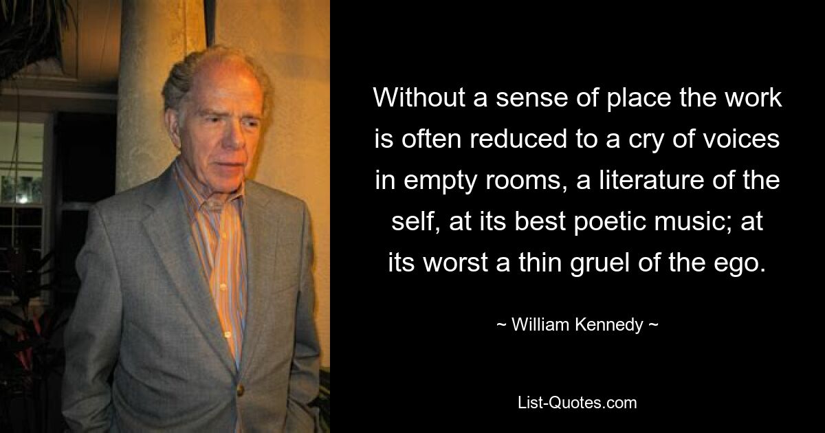 Without a sense of place the work is often reduced to a cry of voices in empty rooms, a literature of the self, at its best poetic music; at its worst a thin gruel of the ego. — © William Kennedy