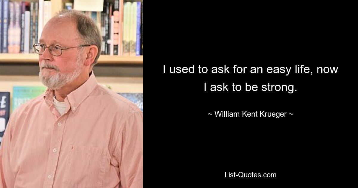 I used to ask for an easy life, now I ask to be strong. — © William Kent Krueger