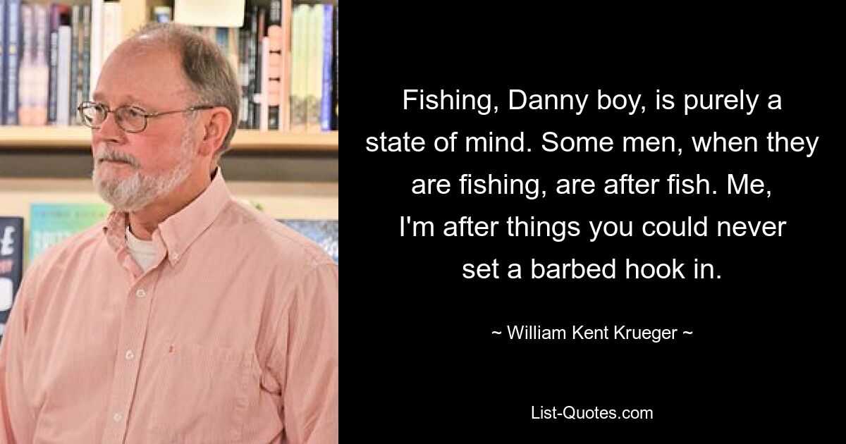 Fishing, Danny boy, is purely a state of mind. Some men, when they are fishing, are after fish. Me, I'm after things you could never set a barbed hook in. — © William Kent Krueger