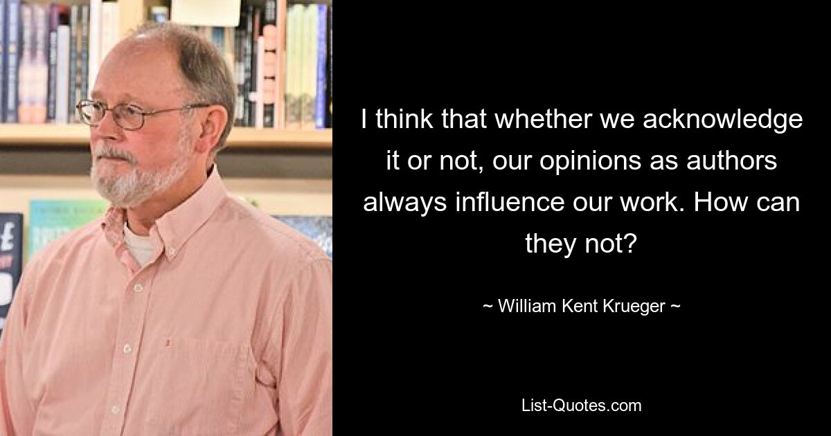 I think that whether we acknowledge it or not, our opinions as authors always influence our work. How can they not? — © William Kent Krueger