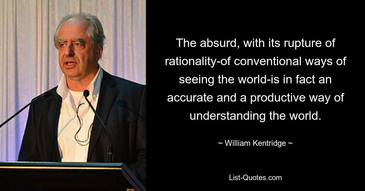 The absurd, with its rupture of rationality-of conventional ways of seeing the world-is in fact an accurate and a productive way of understanding the world. — © William Kentridge