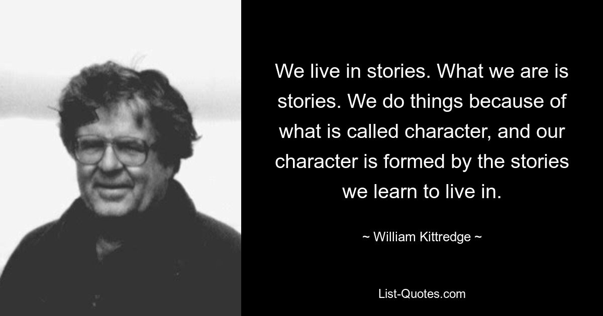 We live in stories. What we are is stories. We do things because of what is called character, and our character is formed by the stories we learn to live in. — © William Kittredge