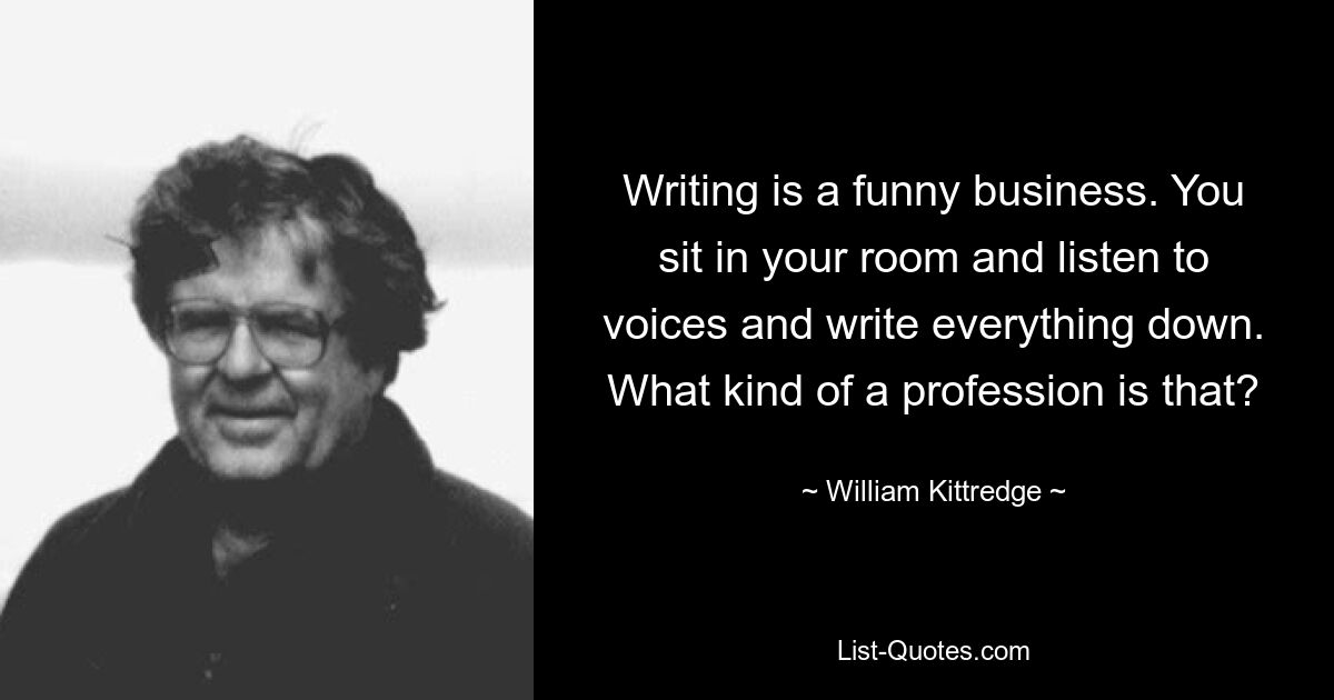 Writing is a funny business. You sit in your room and listen to voices and write everything down. What kind of a profession is that? — © William Kittredge