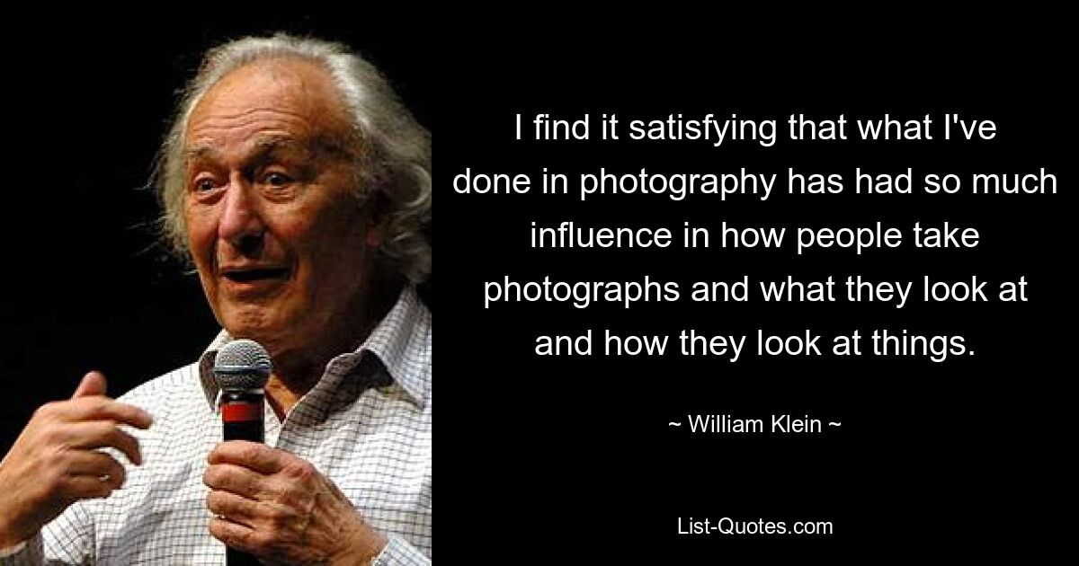 I find it satisfying that what I've done in photography has had so much influence in how people take photographs and what they look at and how they look at things. — © William Klein